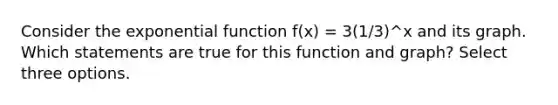 Consider the <a href='https://www.questionai.com/knowledge/kOCQ53yuXa-exponential-function' class='anchor-knowledge'>exponential function</a> f(x) = 3(1/3)^x and its graph. Which statements are true for this function and graph? Select three options.