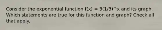 Consider the <a href='https://www.questionai.com/knowledge/kOCQ53yuXa-exponential-function' class='anchor-knowledge'>exponential function</a> f(x) = 3(1/3)^x and its graph. Which statements are true for this function and graph? Check all that apply.