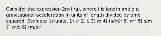 Consider the expression 2π√(l/g), where l is length and g is gravitational acceleration in units of length divided by time squared. Evaluate its units. 1) s² 2) s 3) m 4) (s/m)² 5) m² 6) s/m 7) m/s 8) (m/s)²