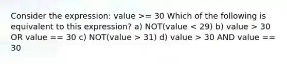 Consider the expression: value >= 30 Which of the following is equivalent to this expression? a) NOT(value 30 OR value == 30 c) NOT(value > 31) d) value > 30 AND value == 30