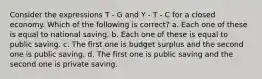 Consider the expressions T - G and Y - T - C for a closed economy. Which of the following is correct? a. Each one of these is equal to national saving. b. Each one of these is equal to public saving. c. The first one is budget surplus and the second one is public saving. d. The first one is public saving and the second one is private saving.