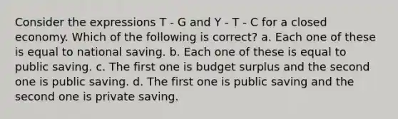 Consider the expressions T - G and Y - T - C for a closed economy. Which of the following is correct? a. Each one of these is equal to national saving. b. Each one of these is equal to public saving. c. The first one is budget surplus and the second one is public saving. d. The first one is public saving and the second one is private saving.