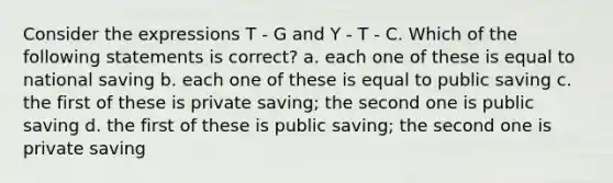 Consider the expressions T - G and Y - T - C. Which of the following statements is correct? a. each one of these is equal to national saving b. each one of these is equal to public saving c. the first of these is private saving; the second one is public saving d. the first of these is public saving; the second one is private saving