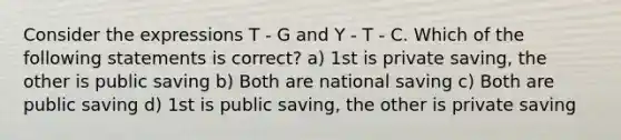 Consider the expressions T - G and Y - T - C. Which of the following statements is correct? a) 1st is private saving, the other is public saving b) Both are national saving c) Both are public saving d) 1st is public saving, the other is private saving