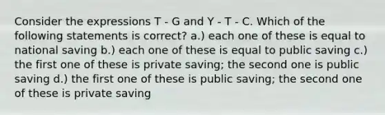 Consider the expressions T - G and Y - T - C. Which of the following statements is correct? a.) each one of these is equal to national saving b.) each one of these is equal to public saving c.) the first one of these is private saving; the second one is public saving d.) the first one of these is public saving; the second one of these is private saving