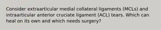 Consider extraarticular medial collateral ligaments (MCLs) and intraarticular anterior cruciate ligament (ACL) tears. Which can heal on its own and which needs surgery?