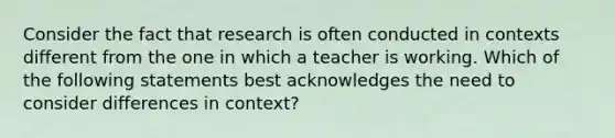 Consider the fact that research is often conducted in contexts different from the one in which a teacher is working. Which of the following statements best acknowledges the need to consider differences in context?