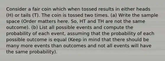 Consider a fair coin which when tossed results in either heads (H) or tails (T). The coin is tossed two times. (a) Write the sample space (Order matters here. So, HT and TH are not the same outcome). (b) List all possible events and compute the probability of each event, assuming that the probability of each possible outcome is equal (Keep in mind that there should be many more events than outcomes and not all events will have the same probability).