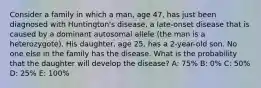 Consider a family in which a man, age 47, has just been diagnosed with Huntington's disease, a late-onset disease that is caused by a dominant autosomal allele (the man is a heterozygote). His daughter, age 25, has a 2-year-old son. No one else in the family has the disease. What is the probability that the daughter will develop the disease? A: 75% B: 0% C: 50% D: 25% E: 100%