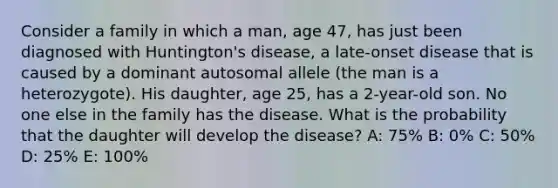 Consider a family in which a man, age 47, has just been diagnosed with Huntington's disease, a late-onset disease that is caused by a dominant autosomal allele (the man is a heterozygote). His daughter, age 25, has a 2-year-old son. No one else in the family has the disease. What is the probability that the daughter will develop the disease? A: 75% B: 0% C: 50% D: 25% E: 100%