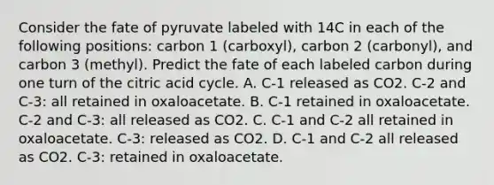 Consider the fate of pyruvate labeled with 14C in each of the following positions: carbon 1 (carboxyl), carbon 2 (carbonyl), and carbon 3 (methyl). Predict the fate of each labeled carbon during one turn of the citric acid cycle. A. C-1 released as CO2. C-2 and C-3: all retained in oxaloacetate. B. C-1 retained in oxaloacetate. C-2 and C-3: all released as CO2. C. C-1 and C-2 all retained in oxaloacetate. C-3: released as CO2. D. C-1 and C-2 all released as CO2. C-3: retained in oxaloacetate.