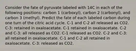 Consider the fate of pyruvate labeled with 14C in each of the following positions: carbon 1 (carboxyl), carbon 2 (carbonyl), and carbon 3 (methyl). Predict the fate of each labeled carbon during one turn of the citric acid cycle. C-1 and C-2 all released as CO2. C-3: retained in oxaloacetate. C-1 retained in oxaloacetate. C-2 and C-3: all released as CO2. C-1 released as CO2. C-2 and C-3: all retained in oxaloacetate. C-1 and C-2 all retained in oxaloacetate. C-3: released as CO2.