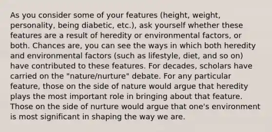 As you consider some of your features (height, weight, personality, being diabetic, etc.), ask yourself whether these features are a result of heredity or environmental factors, or both. Chances are, you can see the ways in which both heredity and environmental factors (such as lifestyle, diet, and so on) have contributed to these features. For decades, scholars have carried on the "nature/nurture" debate. For any particular feature, those on the side of nature would argue that heredity plays the most important role in bringing about that feature. Those on the side of nurture would argue that one's environment is most significant in shaping the way we are.