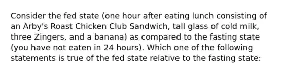 Consider the fed state (one hour after eating lunch consisting of an Arby's Roast Chicken Club Sandwich, tall glass of cold milk, three Zingers, and a banana) as compared to the fasting state (you have not eaten in 24 hours). Which one of the following statements is true of the fed state relative to the fasting state: