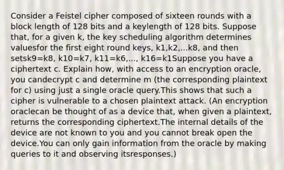 Consider a Feistel cipher composed of sixteen rounds with a block length of 128 bits and a keylength of 128 bits. Suppose that, for a given k, the key scheduling algorithm determines valuesfor the first eight round keys, k1,k2,...k8, and then setsk9=k8, k10=k7, k11=k6,..., k16=k1Suppose you have a ciphertext c. Explain how, with access to an encryption oracle, you candecrypt c and determine m (the corresponding plaintext for c) using just a single oracle query.This shows that such a cipher is vulnerable to a chosen plaintext attack. (An encryption oraclecan be thought of as a device that, when given a plaintext, returns the corresponding ciphertext.The internal details of the device are not known to you and you cannot break open the device.You can only gain information from the oracle by making queries to it and observing itsresponses.)