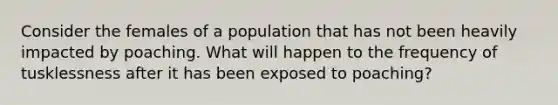 Consider the females of a population that has not been heavily impacted by poaching. What will happen to the frequency of tusklessness after it has been exposed to poaching?