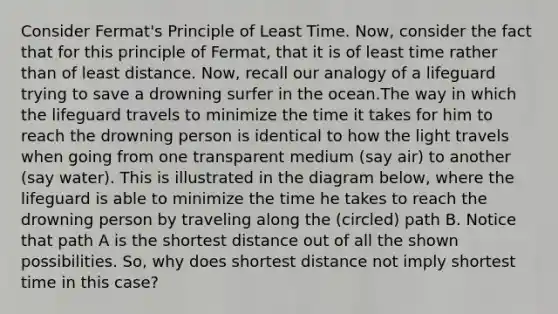 Consider Fermat's Principle of Least Time. Now, consider the fact that for this principle of Fermat, that it is of least time rather than of least distance. Now, recall our analogy of a lifeguard trying to save a drowning surfer in the ocean.The way in which the lifeguard travels to minimize the time it takes for him to reach the drowning person is identical to how the light travels when going from one transparent medium (say air) to another (say water). This is illustrated in the diagram below, where the lifeguard is able to minimize the time he takes to reach the drowning person by traveling along the (circled) path B. Notice that path A is the shortest distance out of all the shown possibilities. So, why does shortest distance not imply shortest time in this case?