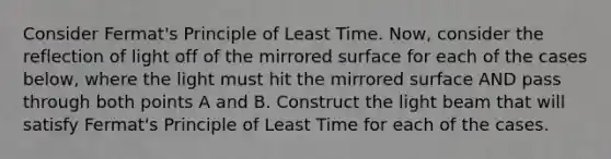 Consider Fermat's Principle of Least Time. Now, consider the reflection of light off of the mirrored surface for each of the cases below, where the light must hit the mirrored surface AND pass through both points A and B. Construct the light beam that will satisfy Fermat's Principle of Least Time for each of the cases.