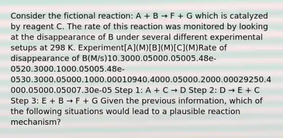 Consider the fictional reaction: A + B → F + G which is catalyzed by reagent C. The rate of this reaction was monitored by looking at the disappearance of B under several different experimental setups at 298 K. Experiment[A](M)[B](M)[C](M)Rate of disappearance of B(M/s)10.3000.05000.05005.48e-0520.3000.1000.05005.48e-0530.3000.05000.1000.00010940.4000.05000.2000.00029250.4000.05000.05007.30e-05 Step 1: A + C → D Step 2: D → E + C Step 3: E + B → F + G Given the previous information, which of the following situations would lead to a plausible reaction mechanism?