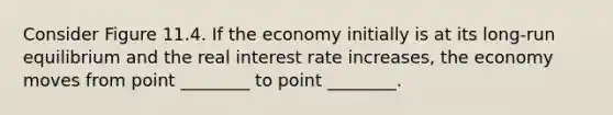 Consider Figure 11.4. If the economy initially is at its long-run equilibrium and the real interest rate increases, the economy moves from point ________ to point ________.