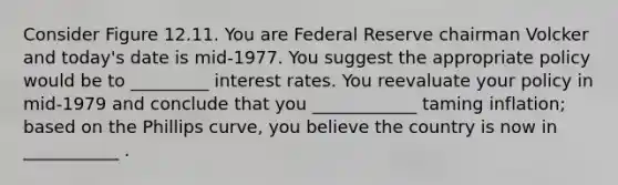 Consider Figure 12.11. You are Federal Reserve chairman Volcker and today's date is mid-1977. You suggest the appropriate policy would be to _________ interest rates. You reevaluate your policy in mid-1979 and conclude that you ____________ taming inflation; based on the Phillips curve, you believe the country is now in ___________ .