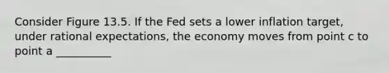 Consider Figure 13.5. If the Fed sets a lower inflation target, under rational expectations, the economy moves from point c to point a __________