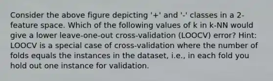 Consider the above figure depicting '+' and '-' classes in a 2-feature space. Which of the following values of k in k-NN would give a lower leave-one-out cross-validation (LOOCV) error? Hint: LOOCV is a special case of cross-validation where the number of folds equals the instances in the dataset, i.e., in each fold you hold out one instance for validation.