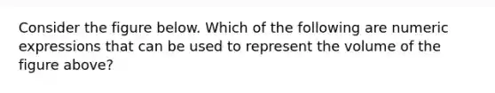 Consider the figure below. Which of the following are numeric expressions that can be used to represent the volume of the figure above?