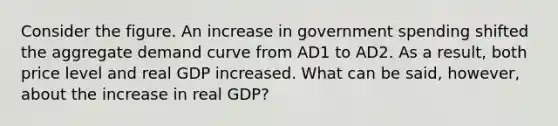 Consider the figure. An increase in government spending shifted the aggregate demand curve from AD1 to AD2. As a​ result, both price level and real GDP increased. What can be​ said, however, about the increase in real​ GDP?