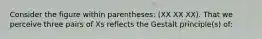 Consider the figure within parentheses: (XX XX XX). That we perceive three pairs of Xs reflects the Gestalt principle(s) of: