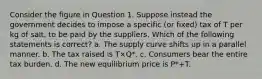 Consider the figure in Question 1. Suppose instead the government decides to impose a specific (or fixed) tax of T per kg of salt, to be paid by the suppliers. Which of the following statements is correct? a. The supply curve shifts up in a parallel manner. b. The tax raised is T×Q*. c. Consumers bear the entire tax burden. d. The new equilibrium price is P*+T.