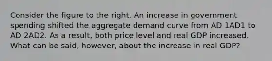 Consider the figure to the right. An increase in government spending shifted the aggregate demand curve from AD 1AD1 to AD 2AD2. As a​ result, both price level and real GDP increased. What can be​ said, however, about the increase in real​ GDP?