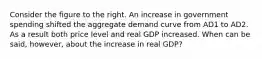 Consider the figure to the right. An increase in government spending shifted the aggregate demand curve from AD1 to AD2. As a result both price level and real GDP increased. When can be said, however, about the increase in real GDP?