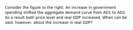 Consider the figure to the right. An increase in government spending shifted the aggregate demand curve from AD1 to AD2. As a result both price level and real GDP increased. When can be said, however, about the increase in real GDP?