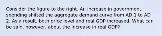 Consider the figure to the right. An increase in government spending shifted the aggregate demand curve from AD 1 to AD 2. As a​ result, both price level and real GDP increased. What can be​ said, however, about the increase in real​ GDP?