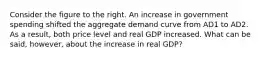 Consider the figure to the right. An increase in government spending shifted the aggregate demand curve from AD1 to AD2. As a​ result, both price level and real GDP increased. What can be​ said, however, about the increase in real​ GDP?