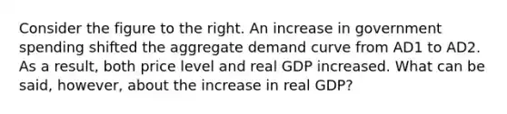 Consider the figure to the right. An increase in government spending shifted the aggregate demand curve from AD1 to AD2. As a​ result, both price level and real GDP increased. What can be​ said, however, about the increase in real​ GDP?