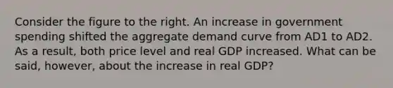 Consider the figure to the right. An increase in government spending shifted the aggregate demand curve from AD1 to AD2. As a result, both price level and real GDP increased. What can be said, however, about the increase in real GDP?