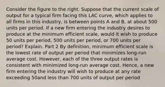 Consider the figure to the right. Suppose that the current scale of output for a typical firm facing this LAC​ curve, which applies to all firms in this​ industry, is between points A and B​, at about 500 units per period. If a new firm entering the industry desires to produce at the minimum efficient​ scale, would it wish to produce 50 units per​ period, 500 units per​ period, or 700 units per​ period? Explain. Part 2 By​ definition, minimum efficient scale is the lowest rate of output per period that minimizes​ long-run average cost.​ However, each of the three output rates is consistent with minimized​ long-run average cost.​ Hence, a new firm entering the industry will wish to produce at any rate exceeding 50and less than 700 units of output per period