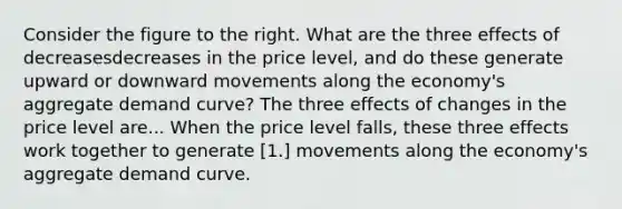 Consider the figure to the right. What are the three effects of decreasesdecreases in the price​ level, and do these generate upward or downward movements along the​ economy's aggregate demand​ curve? The three effects of changes in the price level are... When the price level falls​, these three effects work together to generate [1.] movements along the​ economy's aggregate demand curve.