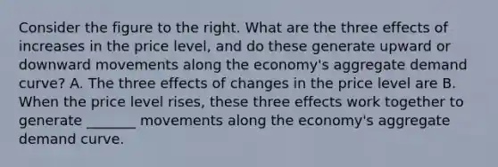 Consider the figure to the right. What are the three effects of increases in the price​ level, and do these generate upward or downward movements along the​ economy's aggregate demand​ curve? A. The three effects of changes in the price level are B. When the price level rises​, these three effects work together to generate _______ movements along the​ economy's aggregate demand curve.