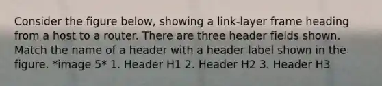 Consider the figure below, showing a link-layer frame heading from a host to a router. There are three header fields shown. Match the name of a header with a header label shown in the figure. *image 5* 1. Header H1 2. Header H2 3. Header H3