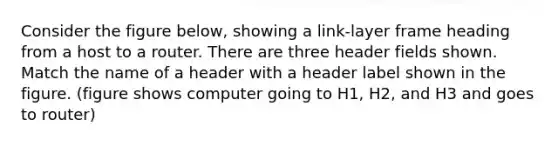 Consider the figure below, showing a link-layer frame heading from a host to a router. There are three header fields shown. Match the name of a header with a header label shown in the figure. (figure shows computer going to H1, H2, and H3 and goes to router)