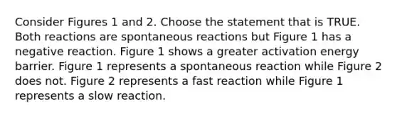 Consider Figures 1 and 2. Choose the statement that is TRUE. Both reactions are spontaneous reactions but Figure 1 has a negative reaction. Figure 1 shows a greater activation energy barrier. Figure 1 represents a spontaneous reaction while Figure 2 does not. Figure 2 represents a fast reaction while Figure 1 represents a slow reaction.