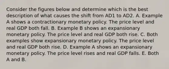 Consider the figures below and determine which is the best description of what causes the shift from AD1 to AD2. A. Example A shows a contractionary monetary policy. The price level and real GDP both fall. B. Example B shows an expansionary monetary policy. The price level and real GDP both rise. C. Both examples show expansionary monetary policy. The price level and real GDP both rise. D. Example A shows an expansionary monetary policy. The price level rises and real GDP falls. E. Both A and B.