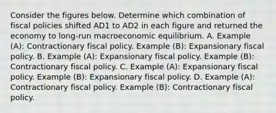 Consider the figures below. Determine which combination of fiscal policies shifted AD1 to AD2 in each figure and returned the economy to​ long-run macroeconomic equilibrium. A. Example​ (A): Contractionary fiscal policy. Example​ (B): Expansionary fiscal policy. B. Example​ (A): Expansionary fiscal policy. Example​ (B): Contractionary fiscal policy. C. Example​ (A): Expansionary fiscal policy. Example​ (B): Expansionary fiscal policy. D. Example​ (A): Contractionary fiscal policy. Example​ (B): Contractionary fiscal policy.