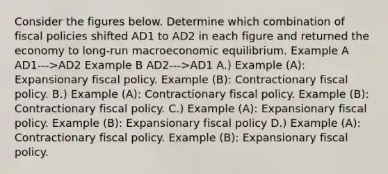 Consider the figures below. Determine which combination of fiscal policies shifted AD1 to AD2 in each figure and returned the economy to long-run macroeconomic equilibrium. Example A AD1--->AD2 Example B AD2--->AD1 A.) Example (A): Expansionary fiscal policy. Example (B): Contractionary fiscal policy. B.) Example (A): Contractionary fiscal policy. Example (B): Contractionary fiscal policy. C.) Example (A): Expansionary fiscal policy. Example (B): Expansionary fiscal policy D.) Example (A): Contractionary fiscal policy. Example (B): Expansionary fiscal policy.