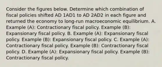 Consider the figures below. Determine which combination of fiscal policies shifted AD 1AD1 to AD 2AD2 in each figure and returned the economy to​ long-run macroeconomic equilibrium. A. Example​ (A): Contractionary fiscal policy. Example​ (B): Expansionary fiscal policy. B. Example​ (A): Expansionary fiscal policy. Example​ (B): Expansionary fiscal policy. C. Example​ (A): Contractionary fiscal policy. Example​ (B): Contractionary fiscal policy. D. Example​ (A): Expansionary fiscal policy. Example​ (B): Contractionary fiscal policy.