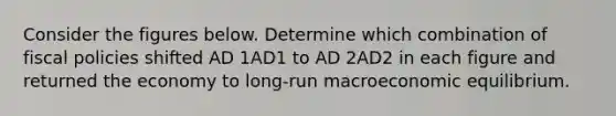 Consider the figures below. Determine which combination of fiscal policies shifted AD 1AD1 to AD 2AD2 in each figure and returned the economy to​ long-run macroeconomic equilibrium.