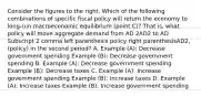 Consider the figures to the right. Which of the following combinations of specific fiscal policy will return the economy to​ long-run macroeconomic equilibrium​ (point C)? That​ is, what policy will move aggregate demand from AD 2AD2 to AD Subscript 2 comma left parenthesis policy right parenthesisAD2, (policy) in the second​ period? A. Example​ (A): Decrease government spending Example​ (B): Decrease government spending B. Example​ (A): Decrease government spending Example​ (B): Decrease taxes C. Example​ (A): Increase government spending Example​ (B): Increase taxes D. Example​ (A): Increase taxes Example​ (B): Increase government spending